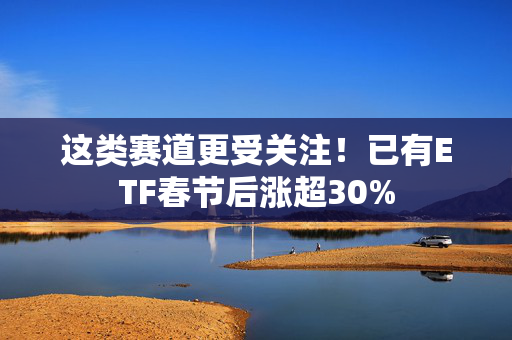 这类赛道更受关注！已有ETF春节后涨超30%