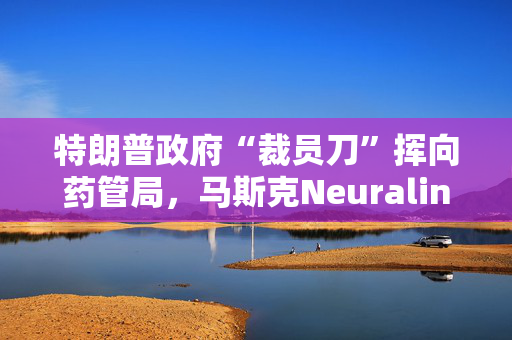 特朗普政府“裁员刀”挥向药管局，马斯克Neuralink项目审查员据悉也被裁