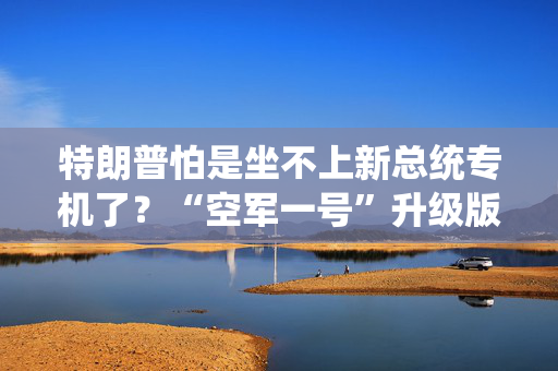 特朗普怕是坐不上新总统专机了？“空军一号”升级版或至少2029年交付