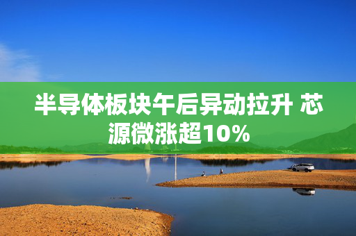 半导体板块午后异动拉升 芯源微涨超10%