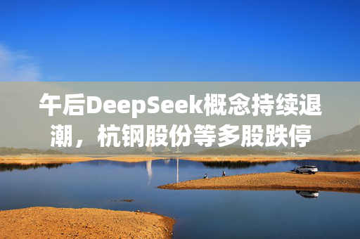 午后DeepSeek概念持续退潮，杭钢股份等多股跌停