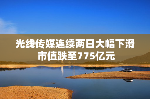 光线传媒连续两日大幅下滑 市值跌至775亿元