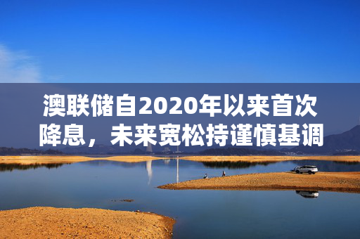 澳联储自2020年以来首次降息，未来宽松持谨慎基调