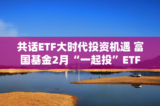 共话ETF大时代投资机遇 富国基金2月“一起投”ETF专场策略会圆满落幕