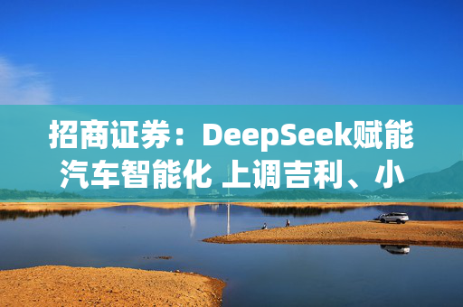 招商证券：DeepSeek赋能汽车智能化 上调吉利、小鹏、比亚迪的目标价