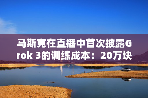 马斯克在直播中首次披露Grok 3的训练成本：20万块英伟达GPU