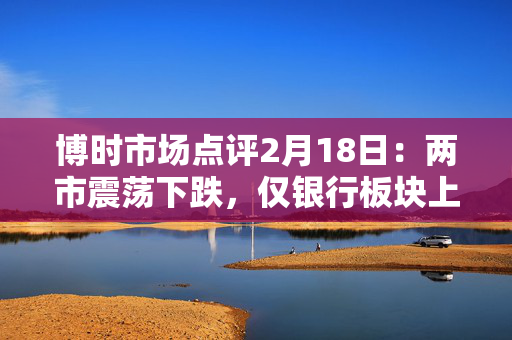 博时市场点评2月18日：两市震荡下跌，仅银行板块上涨