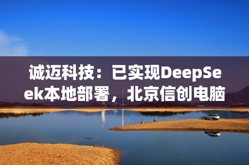 诚迈科技：已实现DeepSeek本地部署，北京信创电脑生产基地正式投产