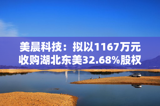 美晨科技：拟以1167万元收购湖北东美32.68%股权