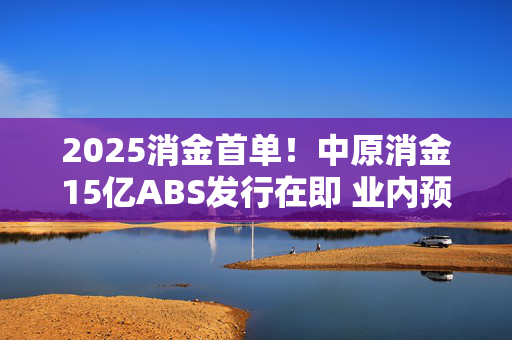 2025消金首单！中原消金15亿ABS发行在即 业内预计行业发行规模将回升