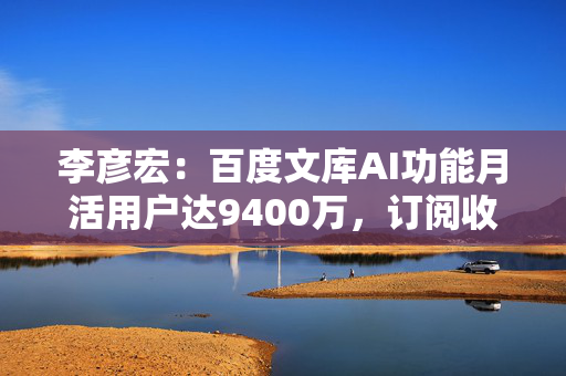 李彦宏：百度文库AI功能月活用户达9400万，订阅收入同比增长21%