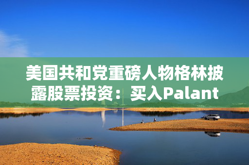 美国共和党重磅人物格林披露股票投资：买入Palantir、苹果等科技股