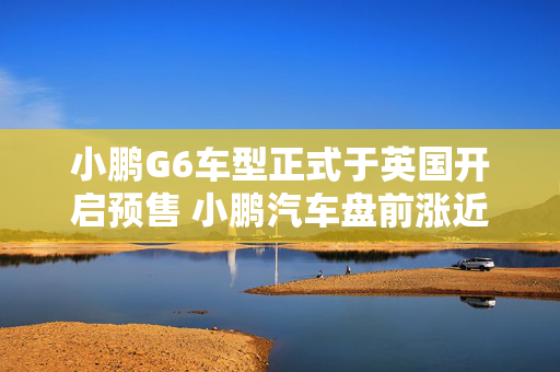 小鹏G6车型正式于英国开启预售 小鹏汽车盘前涨近5%