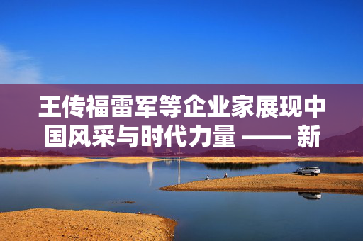 王传福雷军等企业家展现中国风采与时代力量 —— 新闻联播聚焦时代企业家风采