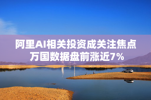 阿里AI相关投资成关注焦点 万国数据盘前涨近7%