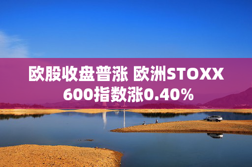 欧股收盘普涨 欧洲STOXX 600指数涨0.40%