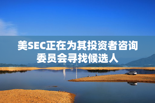 美SEC正在为其投资者咨询委员会寻找候选人