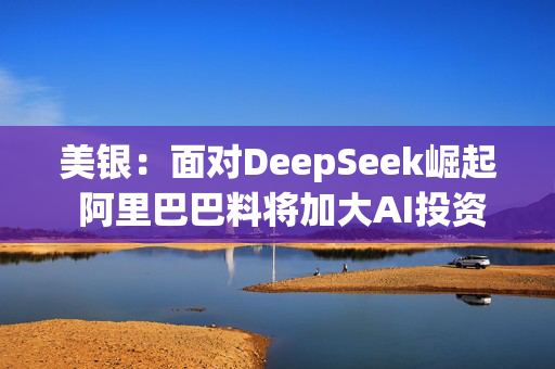 美银：面对DeepSeek崛起 阿里巴巴料将加大AI投资力度