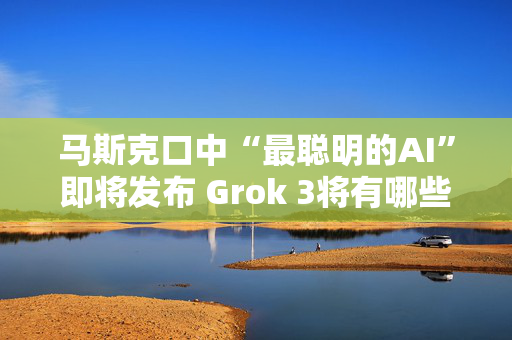 马斯克口中“最聪明的AI”即将发布 Grok 3将有哪些亮点？