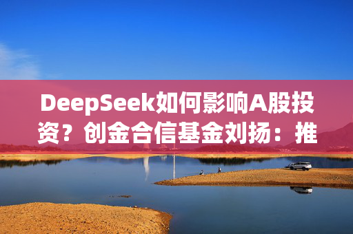 DeepSeek如何影响A股投资？创金合信基金刘扬：推动形成估值提升和产业突围共振的科技牛市