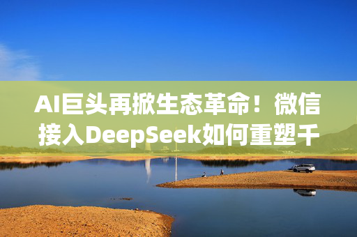 AI巨头再掀生态革命！微信接入DeepSeek如何重塑千亿级金融市场？