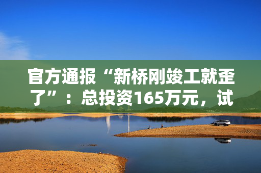 官方通报“新桥刚竣工就歪了”：总投资165万元，试运营一天发现沉降