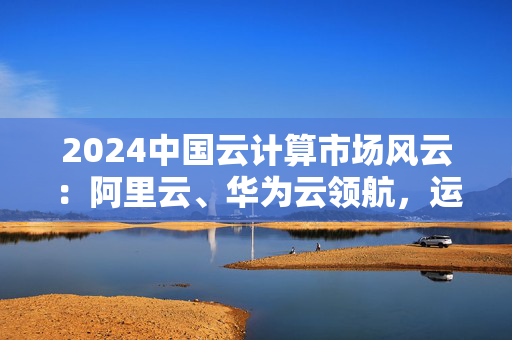 2024中国云计算市场风云：阿里云、华为云领航，运营商云与AI融合加速全球化布局