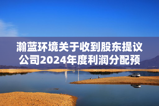 瀚蓝环境关于收到股东提议公司2024年度利润分配预案的公告