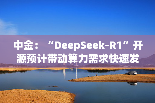 中金：“DeepSeek-R1”开源预计带动算力需求快速发展 关注中国电信等