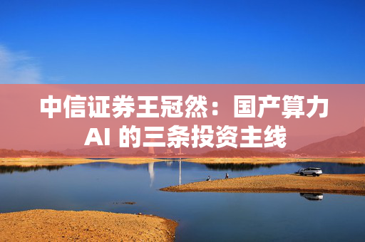 中信证券王冠然：国产算力 AI 的三条投资主线