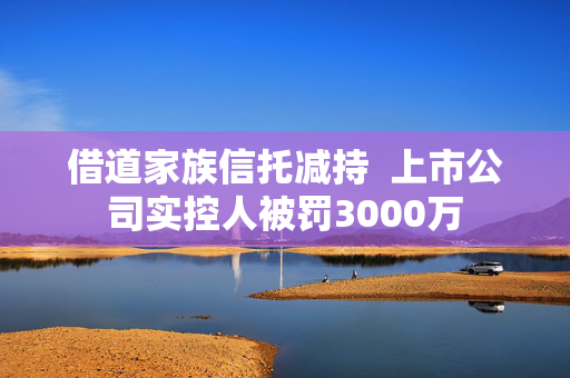 借道家族信托减持  上市公司实控人被罚3000万