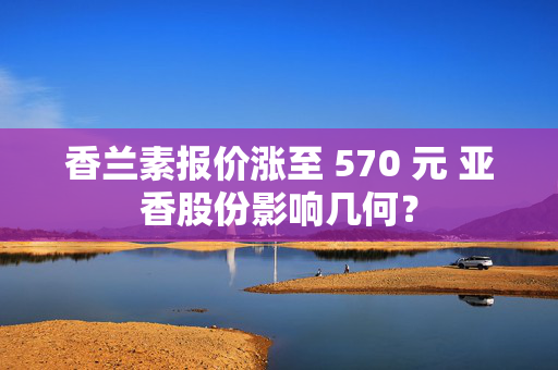 香兰素报价涨至 570 元 亚香股份影响几何？