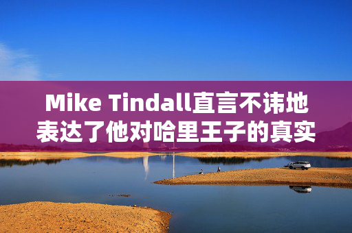 Mike Tindall直言不讳地表达了他对哈里王子的真实感受