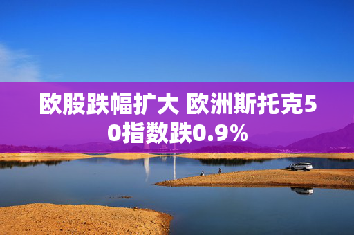 欧股跌幅扩大 欧洲斯托克50指数跌0.9%