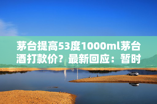 茅台提高53度1000ml茅台酒打款价？最新回应：暂时没有考虑