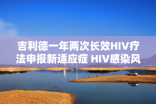 吉利德一年两次长效HIV疗法申报新适应症 HIV感染风险降低96%以上