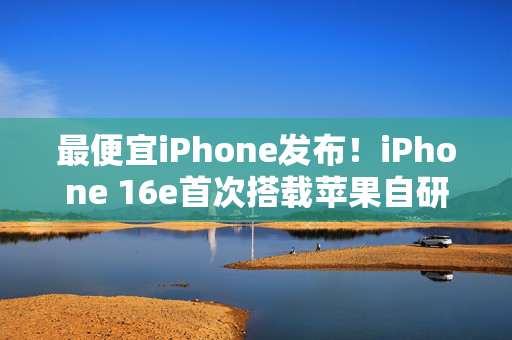 最便宜iPhone发布！iPhone 16e首次搭载苹果自研5G模块