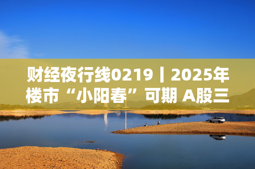 财经夜行线0219丨2025年楼市“小阳春”可期 A股三大指数震荡上行