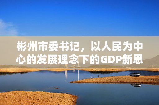 彬州市委书记，以人民为中心的发展理念下的GDP新思考