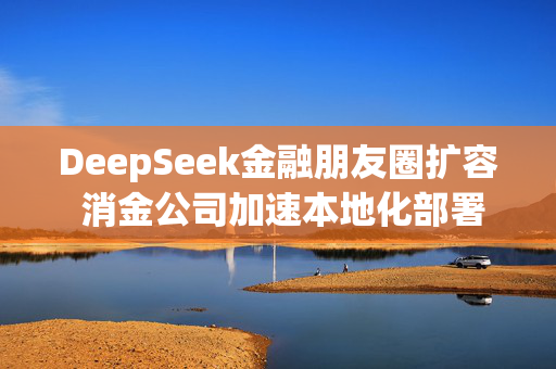 DeepSeek金融朋友圈扩容 消金公司加速本地化部署