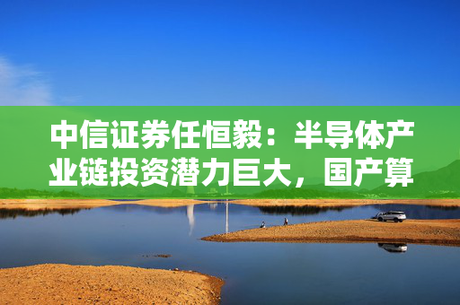 中信证券任恒毅：半导体产业链投资潜力巨大，国产算力崛起，关注零部件配套市场投资机会