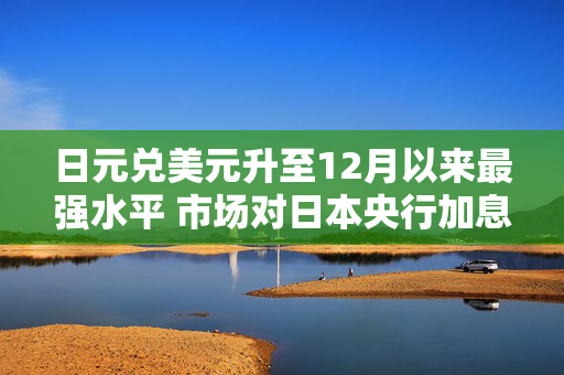 日元兑美元升至12月以来最强水平 市场对日本央行加息猜测升温