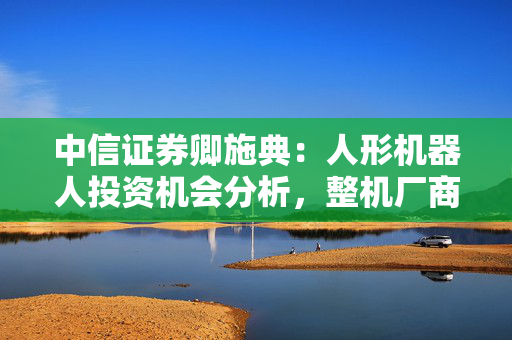 中信证券卿施典：人形机器人投资机会分析，整机厂商、产业链机会、零部件公司，三条主线值得关注