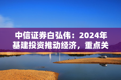 中信证券白弘伟：2024年基建投资推动经济，重点关注整机环节和智慧交通