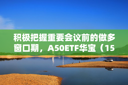 积极把握重要会议前的做多窗口期，A50ETF华宝（159596）昨日“吸金”2836万