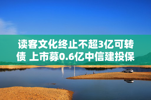 读客文化终止不超3亿可转债 上市募0.6亿中信建投保荐