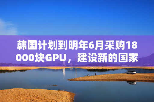 韩国计划到明年6月采购18000块GPU，建设新的国家AI计算中心