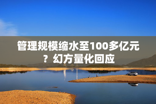 管理规模缩水至100多亿元？幻方量化回应