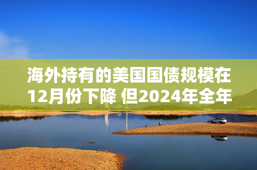 海外持有的美国国债规模在12月份下降 但2024年全年录得增长