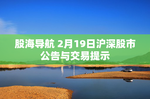 股海导航 2月19日沪深股市公告与交易提示